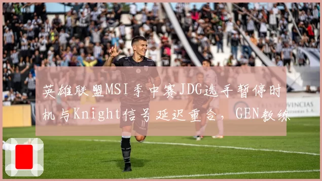 英雄联盟MSI季中赛JDG选手暂停时机与Knight信号延迟重合,GEN教练组怒斥蓄意干扰