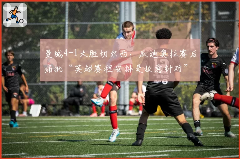 曼城4-1大胜切尔西，瓜迪奥拉赛后痛批“英超赛程安排是故意针对”