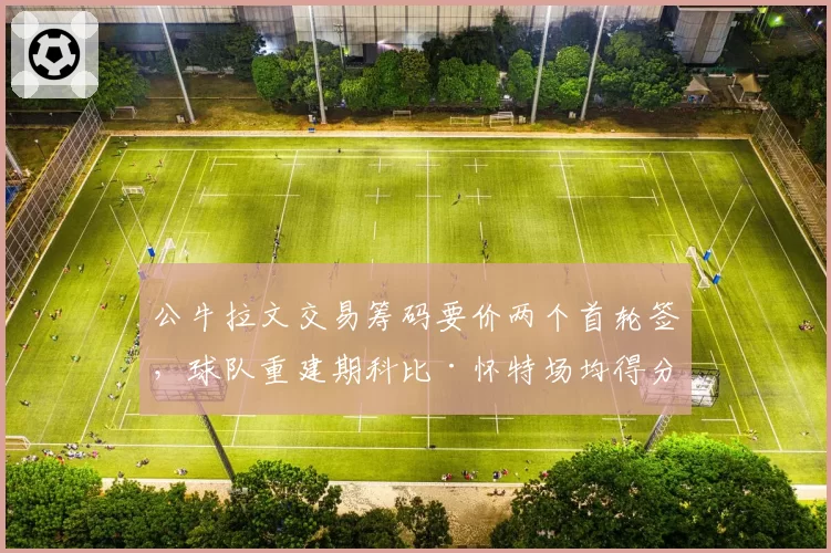 公牛拉文交易筹码要价两个首轮签，球队重建期科比·怀特场均得分有望突破22分