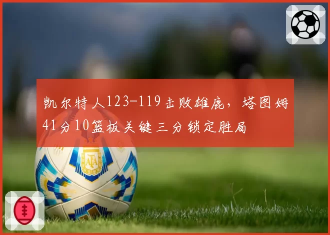 凯尔特人123-119击败雄鹿，塔图姆41分10篮板关键三分锁定胜局