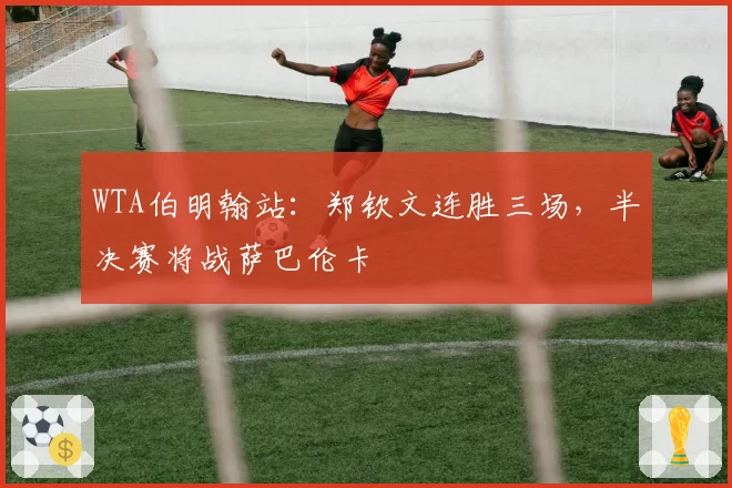 WTA伯明翰站:郑钦文连胜三场,半决赛将战萨巴伦卡