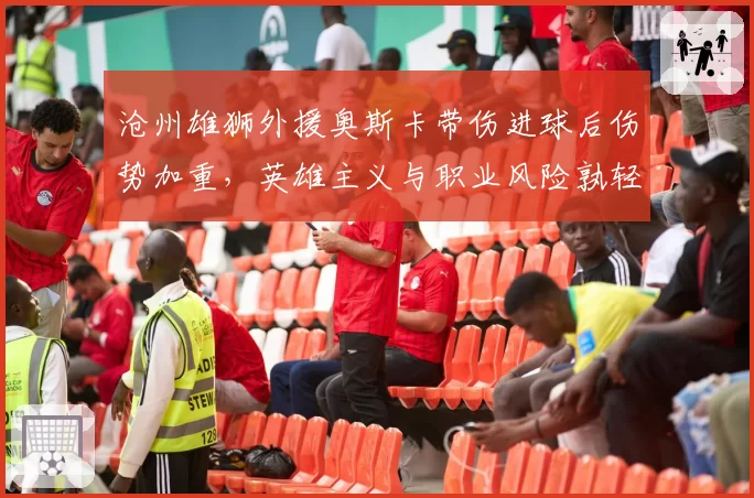 沧州雄狮外援奥斯卡带伤进球后伤势加重,英雄主义与职业风险孰轻孰重