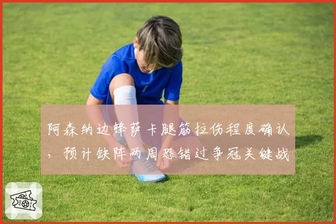 阿森纳边锋萨卡腿筋拉伤程度确认，预计缺阵两周恐错过争冠关键战