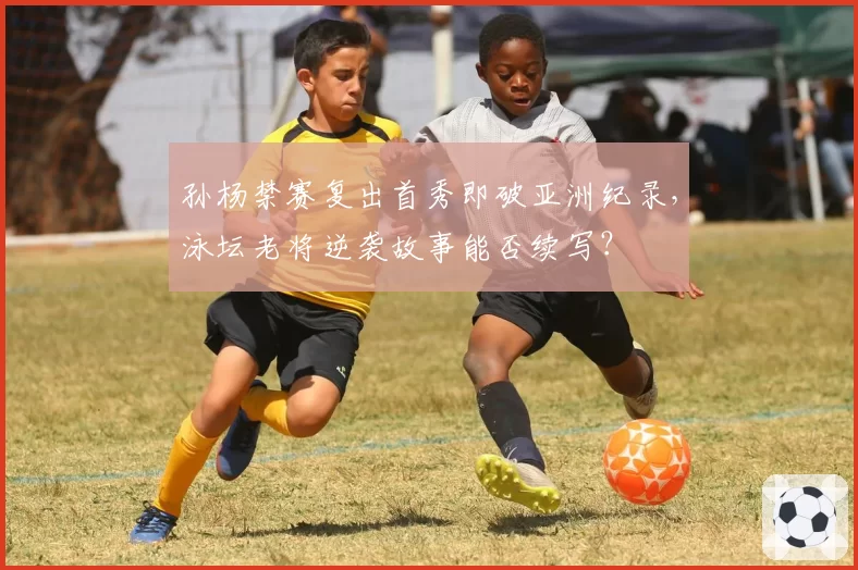 孙杨禁赛复出首秀即破亚洲纪录，泳坛老将逆袭故事能否续写？