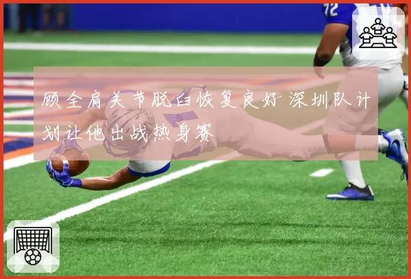 顾全肩关节脱臼恢复良好 深圳队计划让他出战热身赛