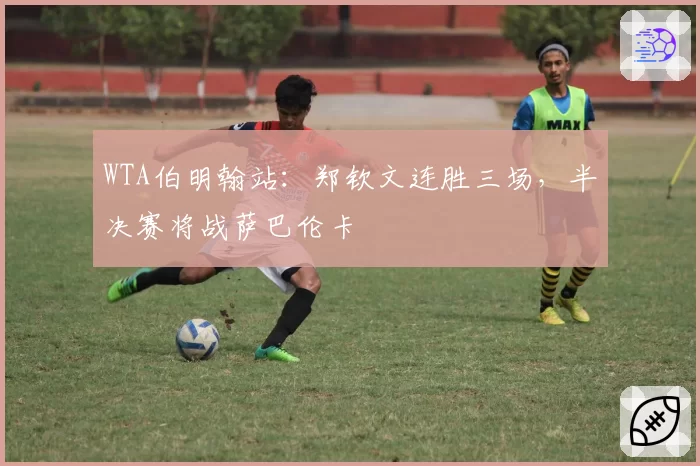 WTA伯明翰站:郑钦文连胜三场,半决赛将战萨巴伦卡