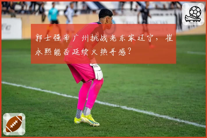 郭士强率广州挑战老东家辽宁,崔永熙能否延续火热手感?