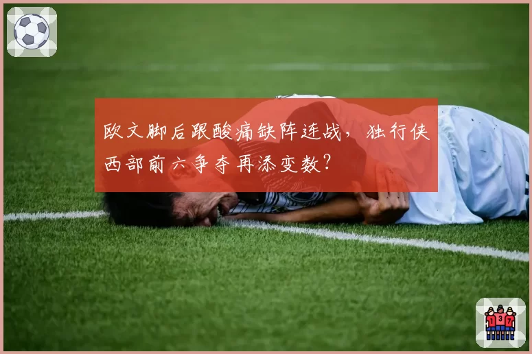 欧文脚后跟酸痛缺阵连战，独行侠西部前六争夺再添变数？