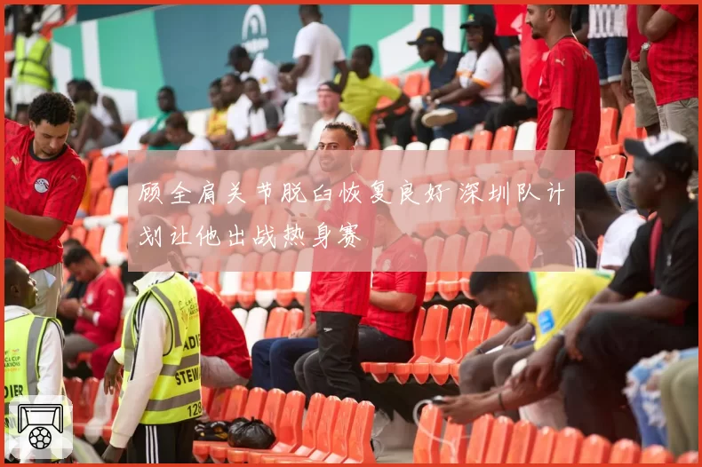 顾全肩关节脱臼恢复良好 深圳队计划让他出战热身赛