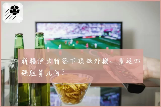 新疆伊力特签下顶级外援，重返四强胜算几何？