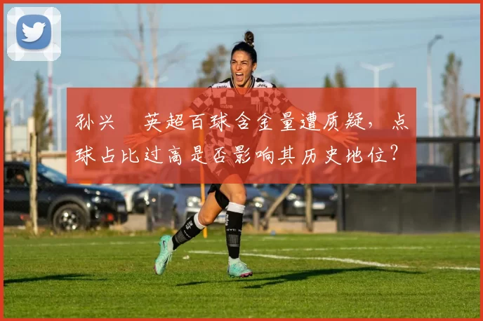 孙兴慜英超百球含金量遭质疑，点球占比过高是否影响其历史地位？