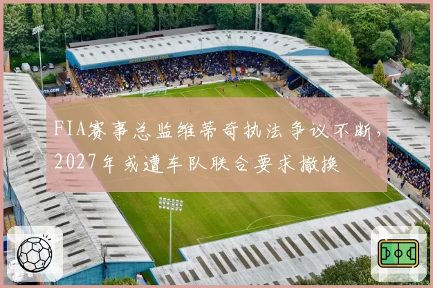 FIA赛事总监维蒂奇执法争议不断，2027年或遭车队联合要求撤换