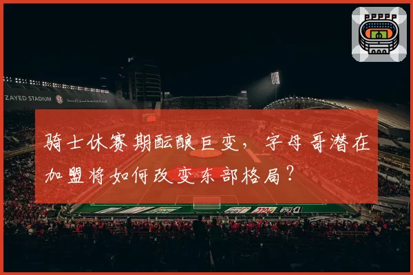 骑士休赛期酝酿巨变，字母哥潜在加盟将如何改变东部格局？