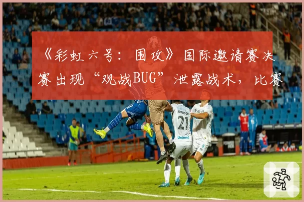 《彩虹六号：围攻》国际邀请赛决赛出现“观战BUG”泄露战术，比赛是否公正存疑