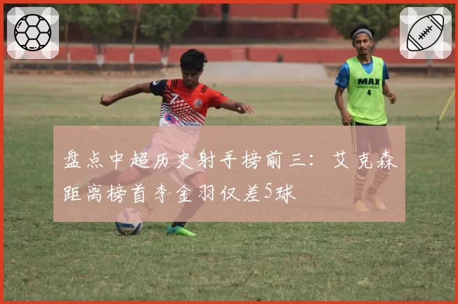 盘点中超历史射手榜前三：艾克森距离榜首李金羽仅差5球