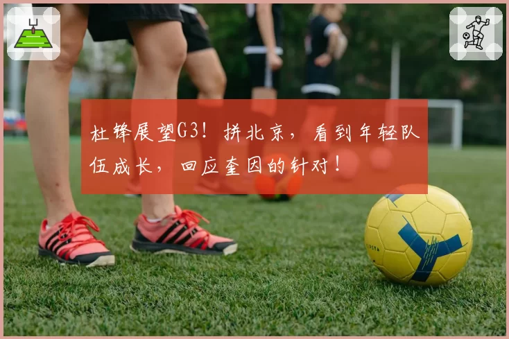 杜锋展望G3！拼北京，看到年轻队伍成长，回应奎因的针对！