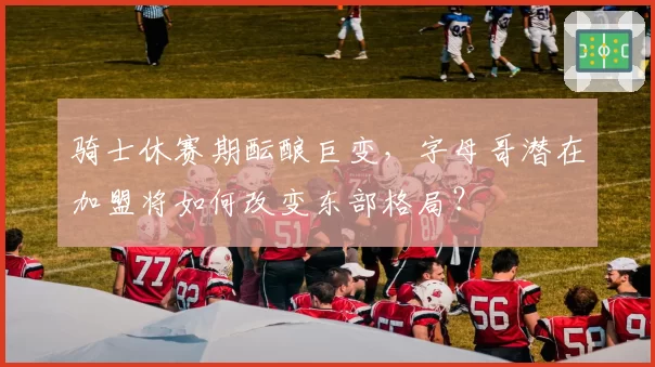 骑士休赛期酝酿巨变，字母哥潜在加盟将如何改变东部格局？