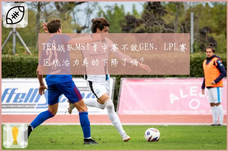 TES战队MSI季中赛不敌GEN,LPL赛区统治力真的下降了吗?