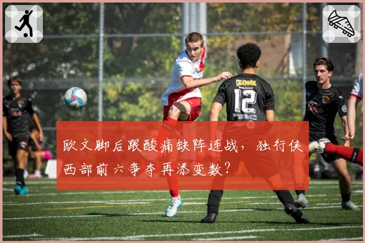 欧文脚后跟酸痛缺阵连战，独行侠西部前六争夺再添变数？