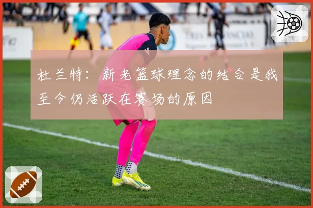 杜兰特:新老篮球理念的结合是我至今仍活跃在赛场的原因