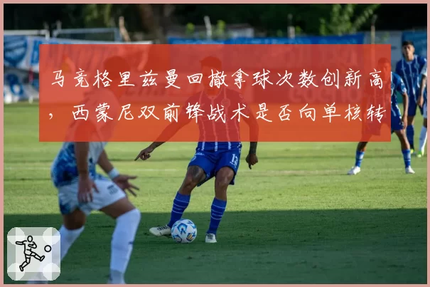 马竞格里兹曼回撤拿球次数创新高，西蒙尼双前锋战术是否向单核转型？