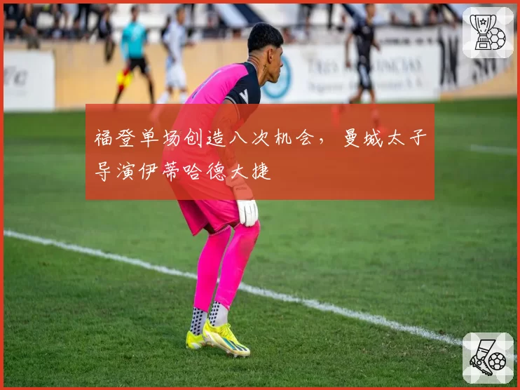 福登单场创造八次机会,曼城太子导演伊蒂哈德大捷