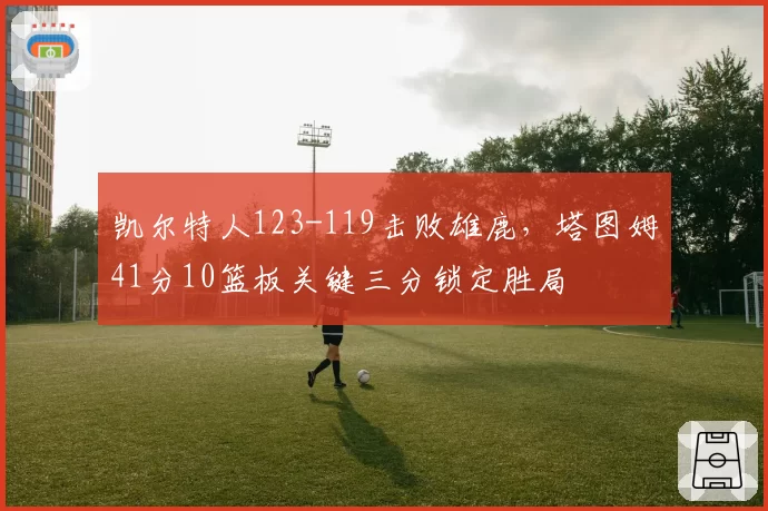 凯尔特人123-119击败雄鹿，塔图姆41分10篮板关键三分锁定胜局