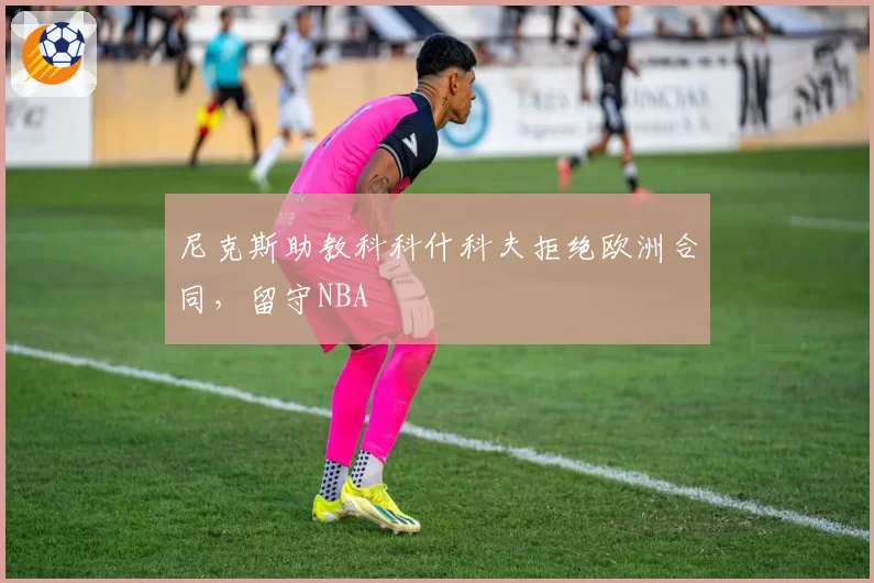 尼克斯助教科科什科夫拒绝欧洲合同，留守NBA
