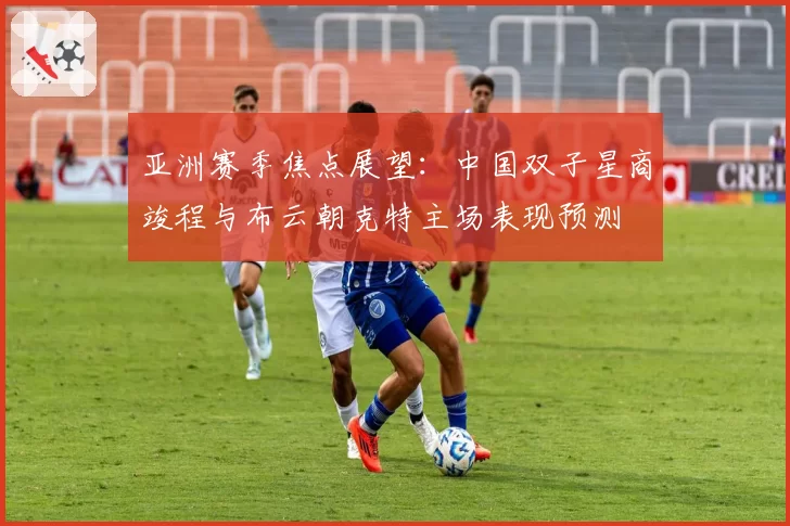 亚洲赛季焦点展望：中国双子星商竣程与布云朝克特主场表现预测