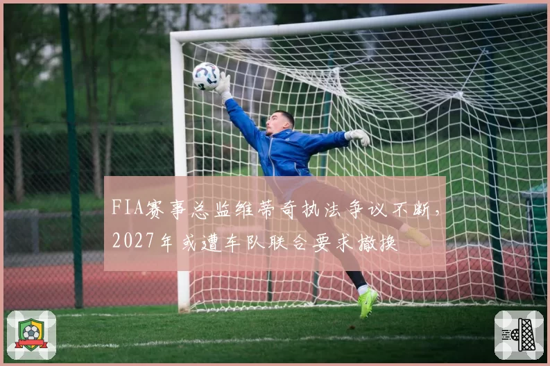 FIA赛事总监维蒂奇执法争议不断，2027年或遭车队联合要求撤换