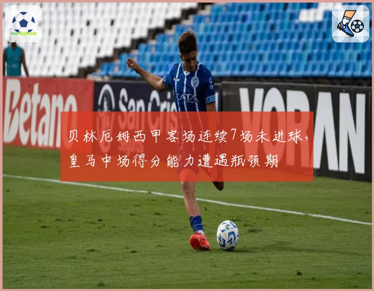 贝林厄姆西甲客场连续7场未进球，皇马中场得分能力遭遇瓶颈期