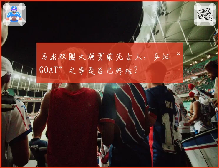 马龙双圈大满贯前无古人,乒坛“GOAT”之争是否已终结?