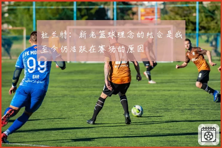 杜兰特:新老篮球理念的结合是我至今仍活跃在赛场的原因