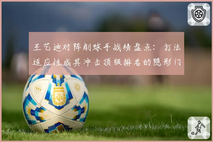 王艺迪对阵削球手战绩盘点：打法适应性成其冲击顶级排名的隐形门槛