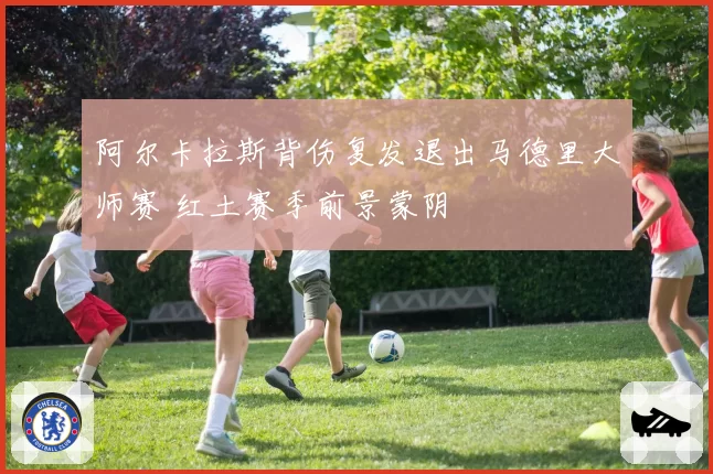 阿尔卡拉斯背伤复发退出马德里大师赛 红土赛季前景蒙阴