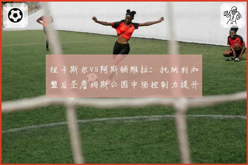 纽卡斯尔vs阿斯顿维拉：托纳利加盟后圣詹姆斯公园中场控制力提升几何