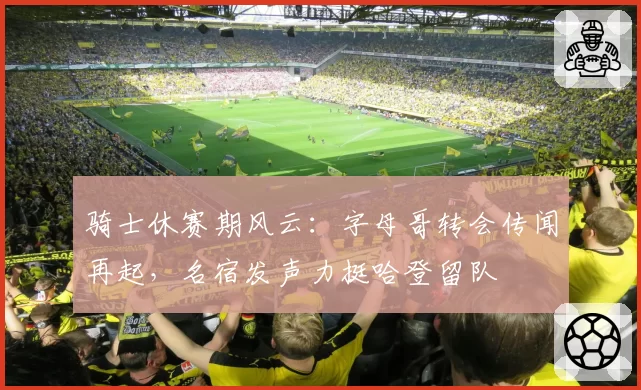 骑士休赛期风云：字母哥转会传闻再起，名宿发声力挺哈登留队