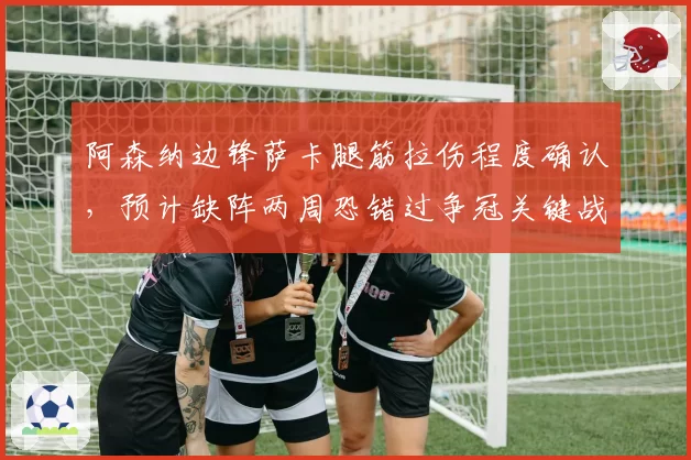 阿森纳边锋萨卡腿筋拉伤程度确认，预计缺阵两周恐错过争冠关键战