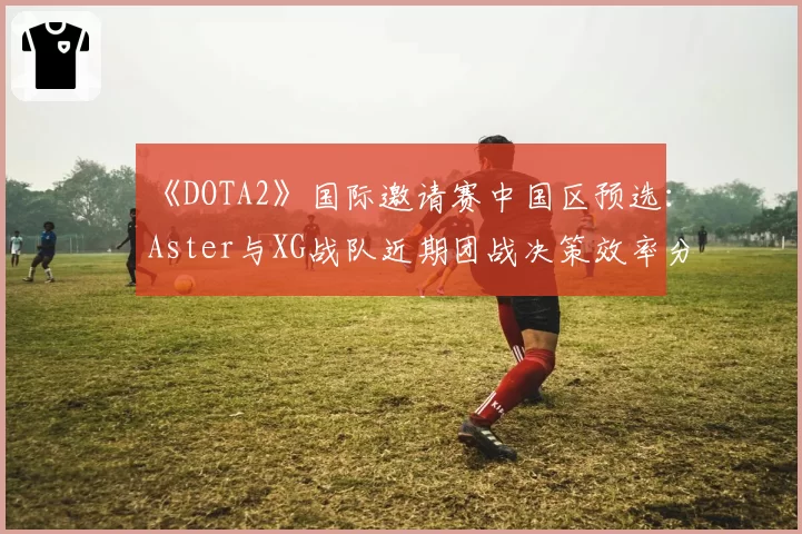 《DOTA2》国际邀请赛中国区预选：Aster与XG战队近期团战决策效率分析