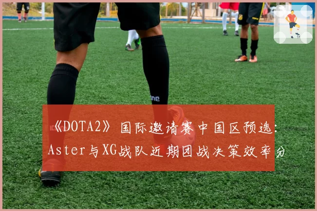 《DOTA2》国际邀请赛中国区预选:Aster与XG战队近期团战决策效率分析