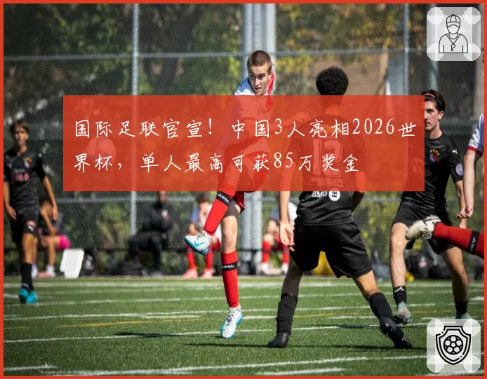 国际足联官宣!中国3人亮相2026世界杯,单人最高可获85万奖金