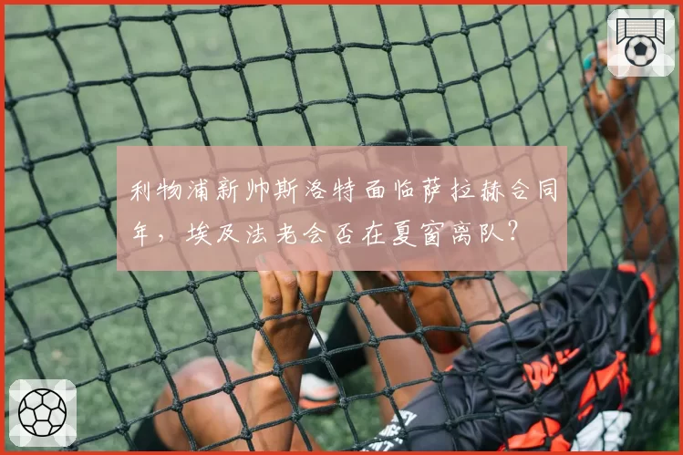 利物浦新帅斯洛特面临萨拉赫合同年，埃及法老会否在夏窗离队？