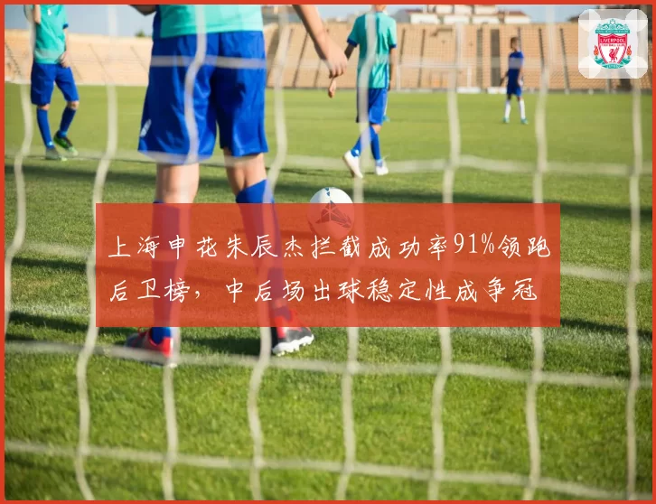 上海申花朱辰杰拦截成功率91%领跑后卫榜，中后场出球稳定性成争冠晴雨表