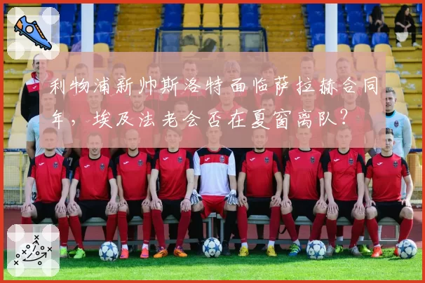 利物浦新帅斯洛特面临萨拉赫合同年，埃及法老会否在夏窗离队？