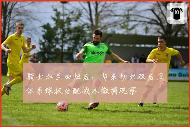 骑士加兰回归后,与米切尔双后卫体系球权分配战术微调观察