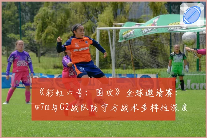 《彩虹六号:围攻》全球邀请赛:w7m与G2战队防守方战术多样性深度对比