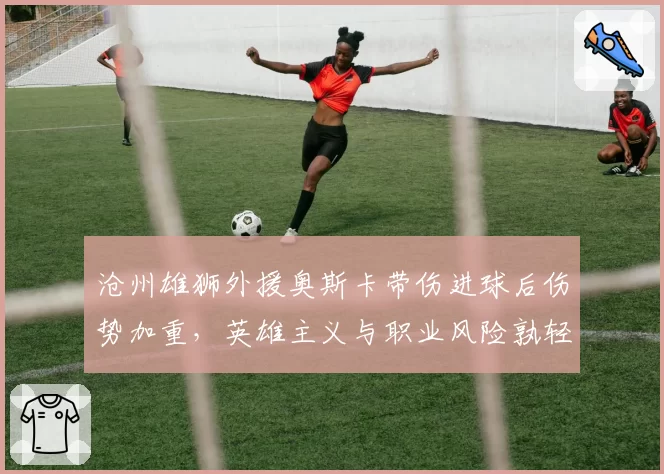 沧州雄狮外援奥斯卡带伤进球后伤势加重,英雄主义与职业风险孰轻孰重