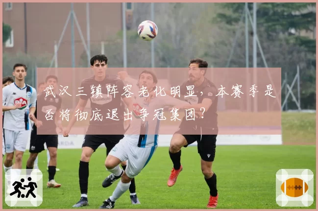 武汉三镇阵容老化明显,本赛季是否将彻底退出争冠集团?