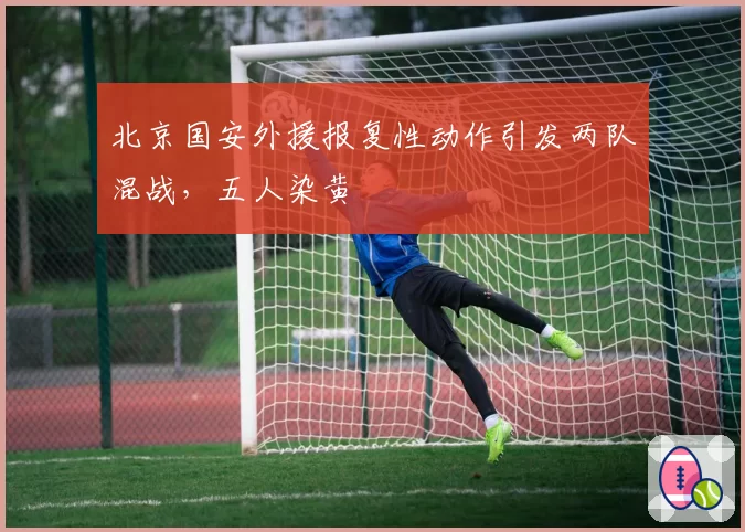 北京国安外援报复性动作引发两队混战,五人染黄