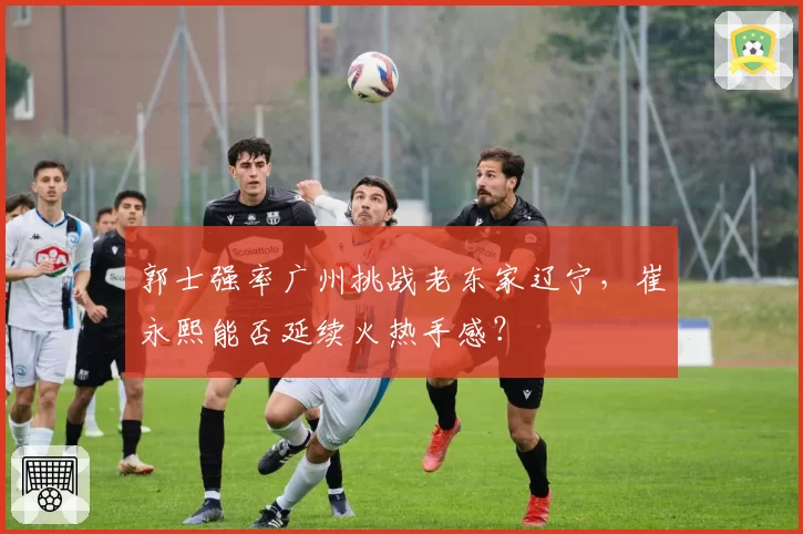 郭士强率广州挑战老东家辽宁,崔永熙能否延续火热手感?